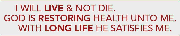 I will live and not die.  God is restoring health unto me.  With long life he satisfies me.