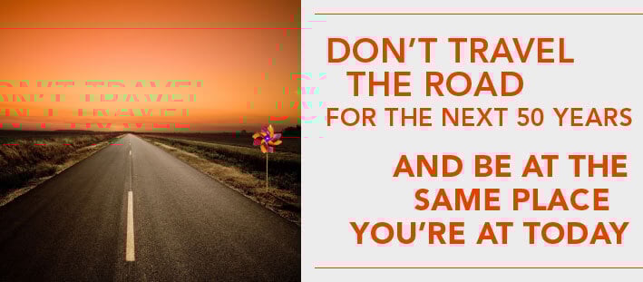 Don't travel the road for the next 50 years and be at the same place you're at today